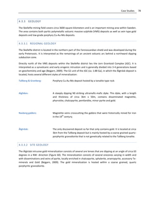 78Case Studies
4.3.3 GEOLOGY
The Skellefte mining field covers circa 3600 square kilometers and is an important mining area within Sweden.
The area contains both pyritic polymetallic volcanic massive sulphide (VMS) deposits as well as vein type gold
deposits and low grade porphyry Cu-Au-Mo deposits.
4.3.3.1 REGIONAL GEOLOGY
The Skellefte district is located in the northern part of the Fennoscandian shield and was developed during the
early Preterozoic. It is interpreted as the remainings of an ancient volcanic arc behind a northward dipping
subduction zone.
Directly north of the VMS deposits within the Skellefte district lies the Jorn Granitoid Complex (JGC). It is
interpreted as a synvolcanic and early orogenic intrustion and is generally divided into 3-4 generations based
on geochemistry and age (Bejgarn, 2009). The G1 unit of the JGC (ca. 1.88 Ga), in which the Älgträsk deposit is
located, hosts several different styles of mineralization:
Tallberg & Granberg: Porphyry Cu-Au-Mo deposit hosted by a tonalite type rock
Algliden: A steeply dipping NE-striking ultramafic-mafic dyke. This dyke, with a length
and thickness of circa 3km x 50m, contains disseminated magnetite,
phyrrotite, chalcopyrite, pentlandite, minor pyrite and gold.
Nasberg gabbro: Magnetite veins crosscutting the gabbro that were historically mined for iron
in the 19
th
century.
Älgträsk: The only discovered deposit so far that only contains gold. It is located at circa
3km from the Tallberg deposit but is mainly hosted by a coarse grained quartz-
porphyritic granodiorite that is not genetically related to the Tallberg tonalite.
4.3.3.2 SITE GEOLOGY
The Älgträsk intrusive gold mineralization consists of several ore lenses that are dipping at an angle of circa 63
degrees in a NW- direction (Figure 60). The mineralization consists of several orezones varying in width and
with disseminations and veins of pyrite, locally enriched in chalcopyrite, sphalerite, arsenopyrite, accessory Te-
minerals and Gold (Bejgarn, 2009). The gold mineralization is hosted within a coarse grained, quartz
porphyritic granodiorite.
 