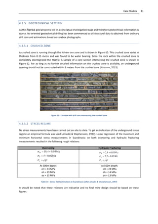 81Case Studies
4.3.5 GEOTECHNICAL SETTING
As the Älgträsk gold project is still in a conceptual investigation stage and therefore geotechnical information is
scarce. No oriented geotechnical drilling has been commenced so all structural data is obtained from ordinary
drill core and estimations based on corebox photographs.
4.3.5.1 CRUSHED ZONE
A crushed zone is running through the Nyhem ore zone and is shown in Figure 60. This crushed zone varies in
thickness from 0-15 metre and was found to be water bearing. Since the rock within the crushed zone is
completely disintegrated the RQD=0. A sample of a core section intersecting the crushed zone is shown in
Figure 62. For as long as no further detailed information on the crushed zone is available, an underground
opening should not be constructed within 6 meters from the crushed zone (Nystrom, 2013).
Figure 62 - Corebox with drill core intersecting the crushed zone
4.3.5.2 STRESS REGIME
No stress measurements have been carried out on-site to date. To get an indication of the underground stress
regime an empirical formula was used (Amadei & Stephansson, 1997). Linear regression of the maximum and
minimum horizontal stress measurements in Scandinavia on both overcoring and hydraulic fracturing
measurements resulted in the following rough relations:
Overcoring Hydraulic Fracturing
At 500m depth:
σH = 33 MPa
σh = 19 MPa
σv = 13 MPa
At 500m depth:
σH = 23 MPa
σh = 14 MPa
σv = 13 MPa
Table 14 - Stress field estimations in Scandinavia (after Amadei & Sthephansson, 1997)
It should be noted that these relations are indicative and no final mine design should be based on these
figures.
 