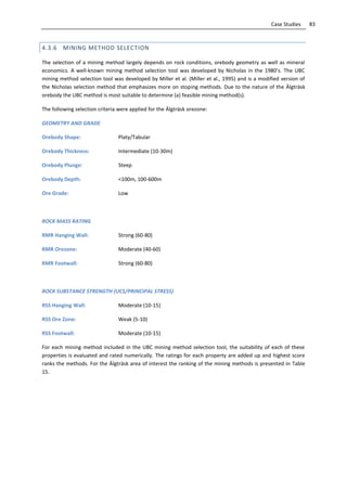 83Case Studies
4.3.6 MINING METHOD SELECTION
The selection of a mining method largely depends on rock conditions, orebody geometry as well as mineral
economics. A well-known mining method selection tool was developed by Nicholas in the 1980’s. The UBC
mining method selection tool was developed by Miller et al. (Miller et al., 1995) and is a modified version of
the Nicholas selection method that emphasizes more on stoping methods. Due to the nature of the Älgträsk
orebody the UBC method is most suitable to determine (a) feasible mining method(s).
The following selection criteria were applied for the Älgträsk orezone:
GEOMETRY AND GRADE
Orebody Shape: Platy/Tabular
Orebody Thickness: Intermediate (10-30m)
Orebody Plunge: Steep
Orebody Depth: <100m, 100-600m
Ore Grade: Low
ROCK MASS RATING
RMR Hanging Wall: Strong (60-80)
RMR Orezone: Moderate (40-60)
RMR Footwall: Strong (60-80)
ROCK SUBSTANCE STRENGTH (UCS/PRINCIPAL STRESS)
RSS Hanging Wall: Moderate (10-15)
RSS Ore Zone: Weak (5-10)
RSS Footwall: Moderate (10-15)
For each mining method included in the UBC mining method selection tool, the suitability of each of these
properties is evaluated and rated numerically. The ratings for each property are added up and highest score
ranks the methods. For the Älgträsk area of interest the ranking of the mining methods is presented in Table
15.
 