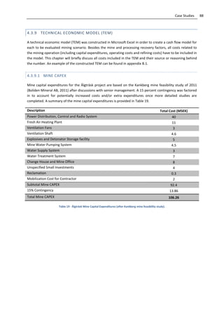 88Case Studies
4.3.9 TECHNICAL ECONOMIC MODEL (TEM)
A technical economic model (TEM) was constructed in Microsoft Excel in order to create a cash flow model for
each to be evaluated mining scenario. Besides the mine and processing recovery factors, all costs related to
the mining operation (including capital expenditures, operating costs and refining costs) have to be included in
the model. This chapter will briefly discuss all costs included in the TEM and their source or reasoning behind
the number. An example of the constructed TEM can be found in appendix B.1.
4.3.9.1 MINE CAPEX
Mine capital expenditures for the Älgträsk project are based on the Kankberg mine feasibility study of 2011
(Boliden Mineral AB, 2011) after discussions with senior management. A 15 percent contingency was factored
in to account for potentially increased costs and/or extra expenditures once more detailed studies are
completed. A summary of the mine capital expenditures is provided in Table 19.
Description Total Cost (MSEK)
Power Distribution, Control and Radio System 40
Fresh Air Heating Plant 11
Ventilation Fans 3
Ventilation Shaft 4.6
Explosives and Detonator Storage facility 5
Mine Water Pumping System 4.5
Water Supply System 3
Water Treatment System 7
Change House and Mine Office 8
Unspecified Small Investments 4
Reclamation 0.3
Mobilization Cost for Contractor 2
Subtotal Mine CAPEX 92.4
15% Contingency 13.86
Total Mine CAPEX 106.26
Table 19 - Älgträsk Mine Capital Expenditures (after Kankberg mine feasibility study).
 