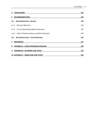 8Front Matter
5 CONCLUSIONS 143
6 RECOMMENDATIONS 150
6.1 RECOMMENDATIONS – BOLIDEN 150
6.1.1 RESOURCE MODELING 150
6.1.2 CUT-OFF GRADE BASED MINE OPTIMIZATION 152
6.1.3 PROJECT STRATEGIES ANALYSIS AND RISK ASSESSMENT 154
6.2 RECOMMENDATIONS – FURTHER RESEARCH 156
7 REFERENCES 157
8 APPENDIX A – STOPE OPTIMIZER GUIDELINE 159
9 APPENDIX B – ÄLGTRÄSK CASE STUDY 175
10 APPENDIX C – GRADE RISK CASE STUDY 185
 