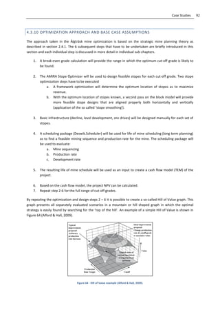 92Case Studies
4.3.10 OPTIMIZATION APPROACH AND BASE CASE ASSUMPTIONS
The approach taken in the Älgträsk mine optimization is based on the strategic mine planning theory as
described in section 2.4.1. The 6 subsequent steps that have to be undertaken are briefly introduced in this
section and each individual step is discussed in more detail in individual sub-chapters.
1. A break-even grade calculation will provide the range in which the optimum cut-off grade is likely to
be found.
2. The AMIRA Stope Optimizer will be used to design feasible stopes for each cut-off grade. Two stope
optimization steps have to be executed
a. A framework optimization will determine the optimum location of stopes as to maximize
revenue.
b. With the optimum location of stopes known, a second pass on the block model will provide
more feasible stope designs that are aligned properly both horizontally and vertically
(application of the so called ‘stope smoothing’).
3. Basic infrastructure (decline, level development, ore drives) will be designed manually for each set of
stopes.
4. A scheduling package (Deswik.Scheduler) will be used for life of mine scheduling (long term planning)
as to find a feasible mining sequence and production rate for the mine. The scheduling package will
be used to evaluate:
a. Mine sequencing
b. Production rate
c. Development rate
5. The resulting life of mine schedule will be used as an input to create a cash flow model (TEM) of the
project.
6. Based on the cash flow model, the project NPV can be calculated.
7. Repeat step 2-6 for the full range of cut-off grades.
By repeating the optimization and design steps 2 – 6 it is possible to create a so-called Hill of Value graph. This
graph presents all separately evaluated scenarios in a mountain or hill shaped graph in which the optimal
strategy is easily found by searching for the ‘top of the hill’. An example of a simple Hill of Value is shown in
Figure 64 (Alford & Hall, 2009).
Figure 64 - Hill of Value example (Alford & Hall, 2009).
 