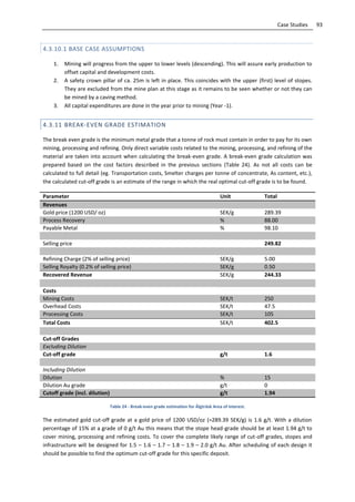 93Case Studies
4.3.10.1 BASE CASE ASSUMPTIONS
1. Mining will progress from the upper to lower levels (descending). This will assure early production to
offset capital and development costs.
2. A safety crown pillar of ca. 25m is left in place. This coincides with the upper (first) level of stopes.
They are excluded from the mine plan at this stage as it remains to be seen whether or not they can
be mined by a caving method.
3. All capital expenditures are done in the year prior to mining (Year -1).
4.3.11 BREAK-EVEN GRADE ESTIMATION
The break even grade is the minimum metal grade that a tonne of rock must contain in order to pay for its own
mining, processing and refining. Only direct variable costs related to the mining, processing, and refining of the
material are taken into account when calculating the break-even grade. A break-even grade calculation was
prepared based on the cost factors described in the previous sections (Table 24). As not all costs can be
calculated to full detail (eg. Transportation costs, Smelter charges per tonne of concentrate, As content, etc.),
the calculated cut-off grade is an estimate of the range in which the real optimal cut-off grade is to be found.
Parameter Unit Total
Revenues
Gold price (1200 USD/ oz) SEK/g 289.39
Process Recovery % 88.00
Payable Metal % 98.10
Selling price 249.82
Refining Charge (2% of selling price) SEK/g 5.00
Selling Royalty (0.2% of selling price) SEK/g 0.50
Recovered Revenue SEK/g 244.33
Costs
Mining Costs SEK/t 250
Overhead Costs SEK/t 47.5
Processing Costs SEK/t 105
Total Costs SEK/t 402.5
Cut-off Grades
Excluding Dilution
Cut-off grade g/t 1.6
Including Dilution
Dilution % 15
Dilution Au grade g/t 0
Cutoff grade (incl. dilution) g/t 1.94
Table 24 - Break-even grade estimation for Älgträsk Area of interest.
The estimated gold cut-off grade at a gold price of 1200 USD/oz (=289.39 SEK/g) is 1.6 g/t. With a dilution
percentage of 15% at a grade of 0 g/t Au this means that the stope head-grade should be at least 1.94 g/t to
cover mining, processing and refining costs. To cover the complete likely range of cut-off grades, stopes and
infrastructure will be designed for 1.5 – 1.6 – 1.7 – 1.8 – 1.9 – 2.0 g/t Au. After scheduling of each design it
should be possible to find the optimum cut-off grade for this specific deposit.
 