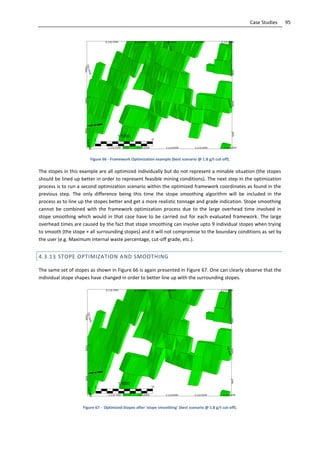 95Case Studies
Figure 66 - Framework Optimization example (best scenario @ 1.8 g/t cut-off).
The stopes in this example are all optimized individually but do not represent a minable situation (the stopes
should be lined up better in order to represent feasible mining conditions). The next step in the optimization
process is to run a second optimization scenario within the optimized framework coordinates as found in the
previous step. The only difference being this time the stope smoothing algorithm will be included in the
process as to line up the stopes better and get a more realistic tonnage and grade indication. Stope smoothing
cannot be combined with the framework optimization process due to the large overhead time involved in
stope smoothing which would in that case have to be carried out for each evaluated framework. The large
overhead times are caused by the fact that stope smoothing can involve upto 9 individual stopes when trying
to smooth (the stope + all surrounding stopes) and it will not compromise to the boundary conditions as set by
the user (e.g. Maximum internal waste percentage, cut-off grade, etc.).
4.3.13 STOPE OPTIMIZATION AND SMOOTHING
The same set of stopes as shown in Figure 66 is again presented in Figure 67. One can clearly observe that the
individual stope shapes have changed in order to better line up with the surrounding stopes.
Figure 67 - Optimized Stopes after 'stope smoothing' (best scenario @ 1.8 g/t cut-off).
 