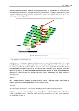 98Case Studies
When all the tunnel centrelines and stope optimizer output shapes are assigned with an activity type, task
solids are created automatically and subsequently interrogated against the Älgträsk block model to obtain
tonnage and grade information for further scheduling. The resulting task solids for the 1.8 g/t cut-off mine
design are presented in Figure 69.
Figure 69 - 1.8 g/t mine design task solids.
4.3.15.2 DEPENDENCY CREATION
Dependencies are links between two task solids that prevent the next task from starting before the previous
task is finished. In case of the development tasks this means that a level development task cannot start before
the decline has reached the specific level. In the same way, an ore drive task cannot be started before the level
development has reached the respective ore drive starting point. Finally, the mining of a stope cannot start
before the ore drive for the specific mining area and level is finished. Besides the (more) obvious development
dependencies, there also constraints between the stopes that are being mined. Both lateral and vertical
constraints exist:
Laterally:
Once a stope is mined out, it is being backfilled and left to cure for 3 weeks (or 21 days). Production in the
adjacent stopes can therefore not start before the backfill is fully cured.
Vertically:
The overall mining progression is downwards to offset development cost and capital expenditures.
In the same way as the lateral stope-dependency, mining of a stope on the level below a stope of which the
backfill is not yet fully cured is not possible either. The vertical dependencies are further explained based on
the visualization in Figure 70.
 