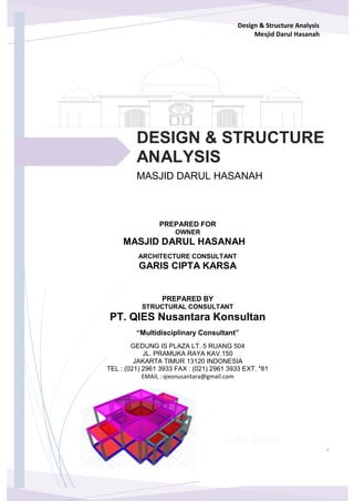Design & Structure Analysis
Mesjid Darul Hasanah
PT QIES NUSANTARA CONSULTANTS
Multidiciplinary Consultants
JUNI 2016
MASJID DARUL HASANAH
PREPARED FOR
OWNER
DESIGN & STRUCTURE
ANALYSIS
MASJID DARUL HASANAH
GARIS CIPTA KARSA
ARCHITECTURE CONSULTANT
PREPARED BY
STRUCTURAL CONSULTANT
“Multidisciplinary Consultant”
PT. QIES Nusantara Konsultan
GEDUNG IS PLAZA LT. 5 RUANG 504
JL. PRAMUKA RAYA KAV.150
JAKARTA TIMUR 13120 INDONESIA
TEL : (021) 2961 3933 FAX : (021) 2961 3933 EXT. *81
EMAIL : qiesnusantara@gmail.com
 