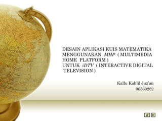 DESAIN APLIKASI KUIS MATEMATIKA
MENGGUNAKAN MHP ( MULTIMEDIA
HOME PLATFORM )
UNTUK iDTV ( INTERACTIVE DIGITAL
TELEVISION )

                   Kallu Kahlil Juz’an
                            06560282
 