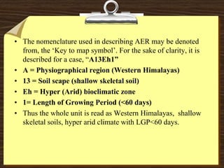 • The nomenclature used in describing AER may be denoted
from, the ‘Key to map symbol’. For the sake of clarity, it is
described for a case, “A13Eh1”
• A = Physiographical region (Western Himalayas)
• 13 = Soil scape (shallow skeletal soil)
• Eh = Hyper (Arid) bioclimatic zone
• 1= Length of Growing Period (<60 days)
• Thus the whole unit is read as Western Himalayas, shallow
skeletal soils, hyper arid climate with LGP<60 days.
 