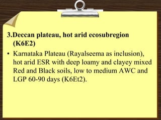 3.Deccan plateau, hot arid ecosubregion
(K6E2)
• Karnataka Plateau (Rayalseema as inclusion),
hot arid ESR with deep loamy and clayey mixed
Red and Black soils, low to medium AWC and
LGP 60-90 days (K6Et2).
 
