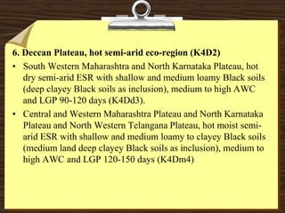 6. Deccan Plateau, hot semi-arid eco-region (K4D2)
• South Western Maharashtra and North Karnataka Plateau, hot
dry semi-arid ESR with shallow and medium loamy Black soils
(deep clayey Black soils as inclusion), medium to high AWC
and LGP 90-120 days (K4Dd3).
• Central and Western Maharashtra Plateau and North Karnataka
Plateau and North Western Telangana Plateau, hot moist semi-
arid ESR with shallow and medium loamy to clayey Black soils
(medium land deep clayey Black soils as inclusion), medium to
high AWC and LGP 120-150 days (K4Dm4)
 