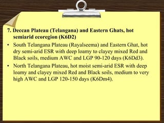 7. Deccan Plateau (Telangana) and Eastern Ghats, hot
semiarid ecoregion (K6D2)
• South Telangana Plateau (Rayalseema) and Eastern Ghat, hot
dry semi-arid ESR with deep loamy to clayey mixed Red and
Black soils, medium AWC and LGP 90-120 days (K6Dd3).
• North Telangana Plateau, hot moist semi-arid ESR with deep
loamy and clayey mixed Red and Black soils, medium to very
high AWC and LGP 120-150 days (K6Dm4).
 