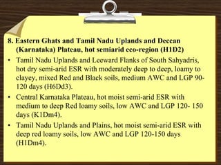 8. Eastern Ghats and Tamil Nadu Uplands and Deccan
(Karnataka) Plateau, hot semiarid eco-region (H1D2)
• Tamil Nadu Uplands and Leeward Flanks of South Sahyadris,
hot dry semi-arid ESR with moderately deep to deep, loamy to
clayey, mixed Red and Black soils, medium AWC and LGP 90-
120 days (H6Dd3).
• Central Karnataka Plateau, hot moist semi-arid ESR with
medium to deep Red loamy soils, low AWC and LGP 120- 150
days (K1Dm4).
• Tamil Nadu Uplands and Plains, hot moist semi-arid ESR with
deep red loamy soils, low AWC and LGP 120-150 days
(H1Dm4).
 