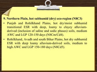 9. Northern Plain, hot subhumid (dry) eco-region (N8C3)
• Punjab and Rohilkhand Plains, hot dry/moist subhumid
transitional ESR with deep, loamy to clayey alluvium-
derived (inclusion of saline and sodic phases) soils, medium
AWC and LGP 120-150 days (N8Cm/Cd4).
• Rohilkhand, Avadh and south Bihar Plains, hot dry subhumid
ESR with deep loamy alluvium-derived soils, medium to
high AWC and LGP 150-180 days (N8Cd5).
 