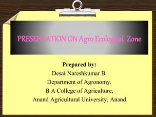 PRESENTATIONON Agro Ecological Zone
Prepared by:
Desai Nareshkumar B.
Department of Agronomy,
B A College of Agriculture,
Anand Agricultural University, Anand
 