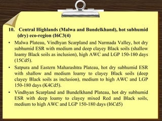 10. Central Highlands (Malwa and Bundelkhand), hot subhumid
(dry) eco-region (I6C3(4)
• Malwa Plateau, Vindhyan Scarpland and Narmada Valley, hot dry
subhumid ESR with medium and deep clayey Black soils (shallow
loamy Black soils as inclusion), high AWC and LGP 150-180 days
(15Cd5).
• Satpura and Eastern Maharashtra Plateau, hot dry subhumid ESR
with shallow and medium loamy to clayey Black soils (deep
clayey Black soils as inclusion), medium to high AWC and LGP
150-180 days (K4Cd5).
• Vindhyan Scarpland and Bundelkhand Plateau, hot dry subhumid
ESR with deep loamy to clayey mixed Red and Black soils,
medium to high AWC and LGP 150-180 days (I6Cd5)
 