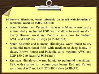 14.Western Himalayas, warm subhumid (to humid with inclusion of
perhumid) ecoregion [A15C(BA)4(5)]
• South Kashmir and Punjab Himalayas, cold and warm by dry
semi-arid/dry subhumid ESR with shallow to medium deep
loamy Brown Forest and Podzolic soils, low to medium
AWC and LGP 90-120 days (A15Dd/Cd3).
• South Kashmir and Kumaun Himalayas, warm moist to dry
subhumid transitional ESR with medium to deep loamy to
clayey Brown Forest and Podzolic soils, medium AWC and
LGP 150-210 days (A15Cd/Cm6).
• Kumaun Himalayas, warm humid to perhumid transitional
ESR with shallow to medium deep loamy Red and Yellow
soils, low AWC and LGP 270-300+ days (A3B/A9).
 