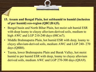 15. Assam and Bengal Plain, hot subhumid to humid (inclusion
of per humid) eco-region (Q8C(BA)5).
• Bengal basin and North Bihar Plain, hot moist sub humid ESR
with deep loamy to clayey alluvium-derived soils, medium to
high AWC and LGP 210-240 days (08Cm7).
• Middle Brahmaputra Plain, hot humid ESR with deep, loamy to
clayey alluvium-derived soils, medium AWC and LGP 240- 270
days (Q8B8).
• Teesta, lower Brahmaputra Plain and Barak Valley, hot moist
humid to per humid ESR with deep, loamy to clayey alluvium
derived soils, medium AWC and LGP 270-300 days (Q8A9).
 