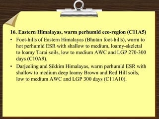 16. Eastern Himalayas, warm perhumid eco-region (C11A5)
• Foot-hills of Eastern Himalayas (Bhutan foot-hills), warm to
hot perhumid ESR with shallow to medium, loamy-skeletal
to loamy Tarai soils, low to medium AWC and LGP 270-300
days (C10A9).
• Darjeeling and Sikkim Himalayas, warm perhumid ESR with
shallow to medium deep loamy Brown and Red Hill soils,
low to medium AWC and LGP 300 days (C11A10).
 