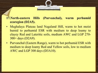 17.North-eastern Hills (Purvanchal), warm perhumid
ecoregion (D2A5).
• Meghalaya Plateau land Nagaland Hill, warm to hot moist
humid to perhumid ESR with medium to deep loamy to
clayey Red and Lateritic soils, medium AWC and LGP 270-
300+ days (D2A9).
• Purvanchal (Eastern Range), warm to hot perhumid ESR with
medium to deep loamy Red and Yellow soils, low to medium
AWC and LGP 300 days (D3A10).
 