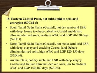 18. Eastern Coastal Plain, hot subhumid to semiarid
ecoregion (S7Cd2-5)
• South Tamil Nadu Plains (Coastal), hot dry semi-arid ESR
with deep, loamy to clayey, alkaline Coastal and deltaic
alluvium-derived soils, medium AWC and LGP 90-120 days
(S7Dd3).
• North Tamil Nadu Plains (Coastal), hot moist semi-arid ESR
with deep, clayey and cracking Coastal land Deltaic
alluviumderived soils, high AWC and LGP 120-150 days
(S7Dm4).
• Andhra Plain, hot dry subhumid ESR with deep, clayey
Coastal and Deltaic alluvium-derived soils, low to medium
AWC and LGP 150-180 days (S7Cd5).
 