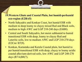 19.Western Ghats and Coastal Plain, hot humid-perhumid
eco-region (E2BA5)
• North Sahyadris and Konkan Coast, hot humid ESR with
medium to deep loamy to clayey mixed Red and Black soils,
medium to high AWC and LGP 210-240 days (E6B8).
• Central and South Sahyadris, hot moist subhumid to humid
transitional ESR with deep, loamy to clayey Red and
Lateritic soils, low to medium AWC and LGP 210-270 days
(E2Cm/ B7(9).
• Konkan, Karnataka and Kerala Coastal plain, hot humid to
per humid transitional ESR with deep, clayey to loamy acidic
coastal alluvium-derived soils, low AWC and LGP 240-270
days (R7A(B8(7).
 