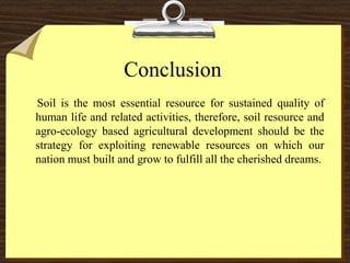 Conclusion
Soil is the most essential resource for sustained quality of
human life and related activities, therefore, soil resource and
agro-ecology based agricultural development should be the
strategy for exploiting renewable resources on which our
nation must built and grow to fulfill all the cherished dreams.
 