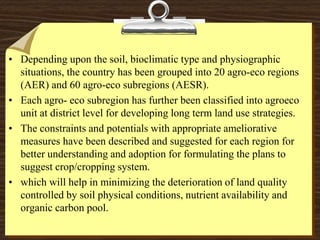 • Depending upon the soil, bioclimatic type and physiographic
situations, the country has been grouped into 20 agro-eco regions
(AER) and 60 agro-eco subregions (AESR).
• Each agro- eco subregion has further been classified into agroeco
unit at district level for developing long term land use strategies.
• The constraints and potentials with appropriate ameliorative
measures have been described and suggested for each region for
better understanding and adoption for formulating the plans to
suggest crop/cropping system.
• which will help in minimizing the deterioration of land quality
controlled by soil physical conditions, nutrient availability and
organic carbon pool.
 