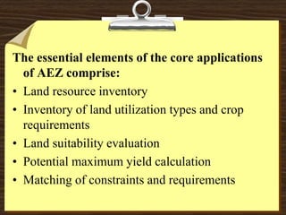 The essential elements of the core applications
of AEZ comprise:
• Land resource inventory
• Inventory of land utilization types and crop
requirements
• Land suitability evaluation
• Potential maximum yield calculation
• Matching of constraints and requirements
 