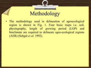 Methodology
• The methodology used in delineation of agroecological
region is shown in Fig. 1. Four basic maps i.e. soil,
physiography, length of growing period (LGP) and
bioclimate are required to delineate agro-ecological regions
(AER) (Sehgal et al. 1992).
 