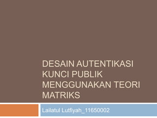 DESAIN AUTENTIKASI
KUNCI PUBLIK
MENGGUNAKAN TEORI
MATRIKS
Lailatul Lutfiyah_11650002
 