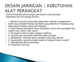 Untuk melakukan perancangan dan desain suatu jaringan
diperlukan hal-hal sebagai berikut:
 1. Medium transmisi yang akan digunakan, apakah menggunakan
 kabel atau nirkabel? Berapa bandwith yang diberikan? Topologi yang
 digunakan? Protokol yang akan dipakai?
 2. Ketersediaan perangkat keras, pemilihan server atau perangkat lain
 seperti hub, switch, dan router.
 3. Perangkat lunak jaringan sebagai platform
 4. Layanan apa yang akan diberikan pada jaringan
 5. Skalabilitas, seberapa besar jaringan yang akan dibuat?
 6. Expandable, apakah jaringan dapat di-expand? open-ended?
 7. Managebility dan monitoring
 8. Keamanan/Security
 