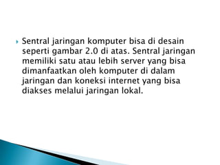  Sentral jaringan komputer bisa di desain
seperti gambar 2.0 di atas. Sentral jaringan
memiliki satu atau lebih server yang bisa
dimanfaatkan oleh komputer di dalam
jaringan dan koneksi internet yang bisa
diakses melalui jaringan lokal.
 