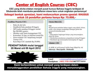 Center of English Courses (CEC)
    CEC yang dicita-citakan menjadi pusat kursus Bahasa Inggris terdepan di
 Situbondo telah membuka pendaftaran siswa baru untuk angkatan pertamanya!
Sebagai bentuk apresiasi, kami meluncurkan promo spesial: KHUSUS
          untuk 10 pendaftar pertama hanya Rp: 75.000,-
  Manfaat PesertaSehat Menyembukan:
  Fasilitas Terapi CEC:                                 Keunggulan Kami:
                                                        Visi & Misi CEC
    -   Buku & alat tulis                               Visi:
    -   Handbook/buku panduan B.Inggris                 Menjadi pusat pelatihan bahasa inggris yang efektif, efisien,
    -   MP3/audio panduan B.Inggris senilai             cerdas, serta mampu menghadapi tantangan global dan
        Rp.200.000,-(gratis)                            menjawab kebutuhan pasar.
    -   Member card/ kartu keanggotaan CEC              Misi:
                                                        1. Menciptakan lingkungan belajar yang menyenangkan,
    -   Konsultasi 24 Jam via Internet (email/fb)       efektif & efisien
    -   Siswa terbaik CEC berpeluang menjadi            2. Memberikan pemahaman, pengetahuan tentang B.Inggris
        Trainer CEC                                     3. Membekali dgn keterampilan-keterampilan B. Inggris
    -   Kaos/Baju CEC (tambah Rp.30.000)
                                                        Alamat CEC
   PENDAFTARAN mulai tanggal
                                                        JL.KHR.As’ad Syamsul Arifin Gang Jilbab No: 46
     28 Maret s/d 09 April 2012                         Sukorejo - Banyuputih - Situbondo.

                                                    Dibimbing langsung oleh Ms. Ummi Habibatul
                                                                  Islamiyah S.Pd.I
            Pendaftaran:
                 Rp:                                   Email     : centerenglishcourses@gmail.com
                                                       Handphone : 0852 3760 1565/087757776519
       Kami berkomitmen untuk menjadi yang terdepan dalam
  menyelenggarakan pendidikan Bahasa Inggris yang menyenangkan.
 