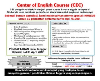 Center of English Courses (CEC)
    CEC yang dicita-citakan menjadi pusat kursus Bahasa Inggris terdepan di
 Situbondo telah membuka pendaftaran siswa baru untuk angkatan pertamanya!
Sebagai bentuk apresiasi, kami meluncurkan promo spesial: KHUSUS
          untuk 10 pendaftar pertama hanya Rp: 75.000,-
  Manfaat PesertaSehat Menyembukan:
  Fasilitas Terapi CEC:                                 Keunggulan Kami:
                                                        Visi & Misi CEC
    -   Buku & alat tulis                               Visi:
    -   Handbook/buku panduan B.Inggris                 Menjadi pusat pelatihan bahasa inggris yang efektif, efisien,
    -   MP3/audio panduan B.Inggris senilai             cerdas, serta mampu menghadapi tantangan global dan
        Rp.200.000,-(gratis)                            menjawab kebutuhan pasar.
    -   Member card/ kartu keanggotaan CEC              Misi:
                                                        1. Menciptakan lingkungan belajar yang menyenangkan,
    -   Konsultasi 24 Jam via Internet (email/fb)       efektif & efisien
    -   Siswa terbaik CEC berpeluang menjadi            2. Memberikan pemahaman, pengetahuan tentang B.Inggris
        Trainer CEC                                     3. Membekali dgn keterampilan-keterampilan B. Inggris
    -   Kaos/Baju CEC (tambah Rp.30.000)
                                                        Alamat CEC
   PENDAFTARAN mulai tanggal
                                                        JL.KHR.As’ad Syamsul Arifin Gang Jilbab No: 46
     28 Maret s/d 09 April 2012                         Sukorejo - Banyuputih - Situbondo.

                                                    Dibimbing langsung oleh Ms. Ummi Habibatul
             Pendaftaran:                                         Islamiyah S.Pd.I

           Rp: 95.000,-                                Email     : centerenglishcourses@gmail.com
                                                       Handphone : 0852 3760 1565/087757776519
       Kami berkomitmen untuk menjadi yang terdepan dalam
  menyelenggarakan pendidikan Bahasa Inggris yang menyenangkan.
 