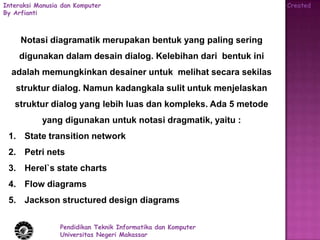 Interaksi Manusia dan Komputer                                  Created
By Arfianti



     Notasi diagramatik merupakan bentuk yang paling sering
    digunakan dalam desain dialog. Kelebihan dari bentuk ini
  adalah memungkinkan desainer untuk melihat secara sekilas
   struktur dialog. Namun kadangkala sulit untuk menjelaskan
   struktur dialog yang lebih luas dan kompleks. Ada 5 metode
           yang digunakan untuk notasi dragmatik, yaitu :
 1. State transition network
 2. Petri nets
 3. Herel`s state charts
 4. Flow diagrams
 5. Jackson structured design diagrams

                 Pendidikan Teknik Informatika dan Komputer
                 Universitas Negeri Makassar
 