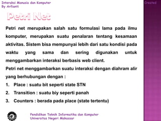 Interaksi Manusia dan Komputer                                               Created
By Arfianti




  Petri net merupakan salah satu formulasi lama pada ilmu
  komputer, merupakan suatu penalaran tentang kesamaan
  aktivitas. Sistem bisa mempunyai lebih dari satu kondisi pada
  waktu       yang      sama       dan      sering       digunakan   untuk
  menggambarkan interaksi berbasis web client.
  Petri net menggambarkan suatu interaksi dengan diahram alir
  yang berhubungan dengan :
  1. Place : suatu bit seperti state STN
  2. Transition : suatu biy seperti panah
  3. Counters : berada pada place (state tertentu)

                 Pendidikan Teknik Informatika dan Komputer
                 Universitas Negeri Makassar
 