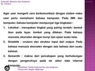 Interaksi Manusia dan Komputer                                                   Created
By Arfianti




  Agar user mengerti cara berkomunikasi dengan sistem maka
  user perlu memahami bahasa komputer. Pada IMK dan
  komputer, bahasa komputer mempunyai tiga tingkatan :
  1. Leksikal : merupakan tingkat yang paling rendah: bentuk
       ikon pada layar, tombol yang ditekan. Pada bahasa
       manusia, ekuivalen dengan bunyi dan ejaan suatu kata.
  2. Sintaktik : urutann dan struktur input dari output. Pada
       bahasa manusia ekuivalen dengan tata bahasa dari suatu
       kalimat.
  3. Semantik : makna dari percakapan yang berhubungan
       dengan       pengaruhnya        pada      str   uktur   data   internal
       komputer.
                 Pendidikan Teknik Informatika dan Komputer
                 Universitas Negeri Makassar
 