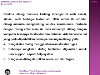 Interaksi Manusia dan Komputer                                    Created
By Arfianti




  Struktur dialog manusia kadang dipengaruhi oleh emosi,
  situasi, serta berbagai faktor lain. Oleh karena itu struktur
  dialog manusia mengandung ketidak konsistenan. Berbeda
  dengan dialog antar manusia pada umumnya, dialog dengan
  komputer biasanya terstruktur dan terbatas. Ada beberapa hal
  yang perlu diperhatikan dalam perancangan dialog, yaitu :
  a. Rangakaian dialog menggambarakan struktur tugas.
  b. Beberapa rangkaian dialog tambahan digunakan untuk
       user support, seperti help system
  c. Rangkaian dialog diurutkan sesuai struktur tugas.



                 Pendidikan Teknik Informatika dan Komputer
                 Universitas Negeri Makassar
 