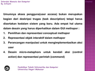 Interaksi Manusia dan Komputer                                   Created
By Arfianti




  Umumnya akses pengguna(user access) bukan merupakan
  bagian dari deskripsi trugas (task description) tetapi harus
  disertakan kedalam sistem yang baru. Ada empat hal utama
  dalam desain yang harus diperhatikan dalam GUI methapor :
  1. Pemilihan dan representasi conceptual methapor
  2. Representasi objek interaktif dalam methapor
  3. Perancangan manipulasi untuk mengimplementasikan aksi
       user
  4. Desain micro-metaphors untuk kendali aksi (control
       action) dan representasi perintah (command)


                 Pendidikan Teknik Informatika dan Komputer
                 Universitas Negeri Makassar
 