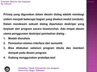 Interaksi Manusia dan Komputer                                  Created
By Arfianti




  Prinsip yang digunakan dalam desain dialog adalah membagi
  sistem menjadi beberapa bagian yang disebut modul (module).
  Dalam mendesain sebuah dialog diperlukan deskripsi yang
  terpisah dari program secara keseluruhan. Ada empat alasan
  utama penggunaan deskripsi pemisahan dialog :
  1. Mudah dianalisis
  2. Pemisahan elemen interface dari semantik
  3. Bisa dilakukan sebelum program ditulis dan memberi
       dampak pada desain program
  4. Kadang menggunakan prototipe tool


                 Pendidikan Teknik Informatika dan Komputer
                 Universitas Negeri Makassar
 
