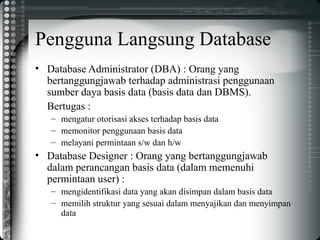 Pengguna Langsung Database
• Database Administrator (DBA) : Orang yang
bertanggungjawab terhadap administrasi penggunaan
sumber daya basis data (basis data dan DBMS).
Bertugas :
– mengatur otorisasi akses terhadap basis data
– memonitor penggunaan basis data
– melayani permintaan s/w dan h/w
• Database Designer : Orang yang bertanggungjawab
dalam perancangan basis data (dalam memenuhi
permintaan user) :
– mengidentifikasi data yang akan disimpan dalam basis data
– memilih struktur yang sesuai dalam menyajikan dan menyimpan
data
 