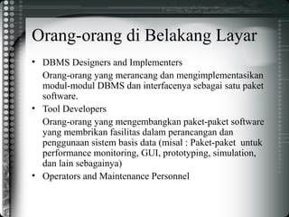 Orang-orang di Belakang Layar
• DBMS Designers and Implementers
Orang-orang yang merancang dan mengimplementasikan
modul-modul DBMS dan interfacenya sebagai satu paket
software.
• Tool Developers
Orang-orang yang mengembangkan paket-paket software
yang membrikan fasilitas dalam perancangan dan
penggunaan sistem basis data (misal : Paket-paket untuk
performance monitoring, GUI, prototyping, simulation,
dan lain sebagainya)
• Operators and Maintenance Personnel
 