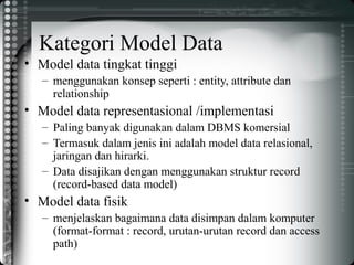 Kategori Model Data
• Model data tingkat tinggi
– menggunakan konsep seperti : entity, attribute dan
relationship
• Model data representasional /implementasi
– Paling banyak digunakan dalam DBMS komersial
– Termasuk dalam jenis ini adalah model data relasional,
jaringan dan hirarki.
– Data disajikan dengan menggunakan struktur record
(record-based data model)
• Model data fisik
– menjelaskan bagaimana data disimpan dalam komputer
(format-format : record, urutan-urutan record dan access
path)
 