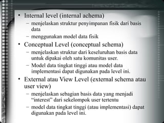• Internal level (internal achema)
– menjelaskan struktur penyimpanan fisik dari basis
data
– menggunakan model data fisik
• Conceptual Level (conceptual schema)
– menjelaskan struktur dari keseluruhan basis data
untuk dipakai oleh satu komunitas user.
– Model data tingkat tinggi atau model data
implementasi dapat digunakan pada level ini.
• External atau View Level (external schema atau
user view)
– menjelaskan sebagian basis data yang menjadi
“interest” dari sekelompok user tertentu
– model data tingkat tinggi (atau implementasi) dapat
digunakan pada level ini.
 