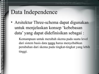 Data Independence
• Arsitektur Three-schema dapat digunakan
untuk menjelaskan konsep ‘kebebasan
data’ yang dapat didefinisikan sebagai :
Kemampuan untuk merubah skema pada suatu level
dari sistem basis data tanpa harus menyebabkan
perubahan dari skema pada tingkat-tingkat yang lebih
tinggi.
 