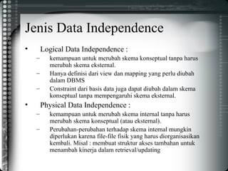 Jenis Data Independence
• Logical Data Independence :
– kemampuan untuk merubah skema konseptual tanpa harus
merubah skema eksternal.
– Hanya definisi dari view dan mapping yang perlu diubah
dalam DBMS
– Constraint dari basis data juga dapat diubah dalam skema
konseptual tanpa mempengaruhi skema eksternal.
• Physical Data Independence :
– kemampuan untuk merubah skema internal tanpa harus
merubah skema konseptual (atau eksternal).
– Perubahan-perubahan terhadap skema internal mungkin
diperlukan karena file-file fisik yang harus diorganisasikan
kembali. Misal : membuat struktur akses tambahan untuk
menambah kinerja dalam retrieval/updating
 