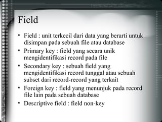 Field
• Field : unit terkecil dari data yang berarti untuk
disimpan pada sebuah file atau database
• Primary key : field yang secara unik
mengidentifikasi record pada file
• Secondary key : sebuah field yang
mengidentifikasi record tunggal atau sebuah
subset dari record-record yang terkait
• Foreign key : field yang menunjuk pada record
file lain pada sebuah database
• Descriptive field : field non-key
 