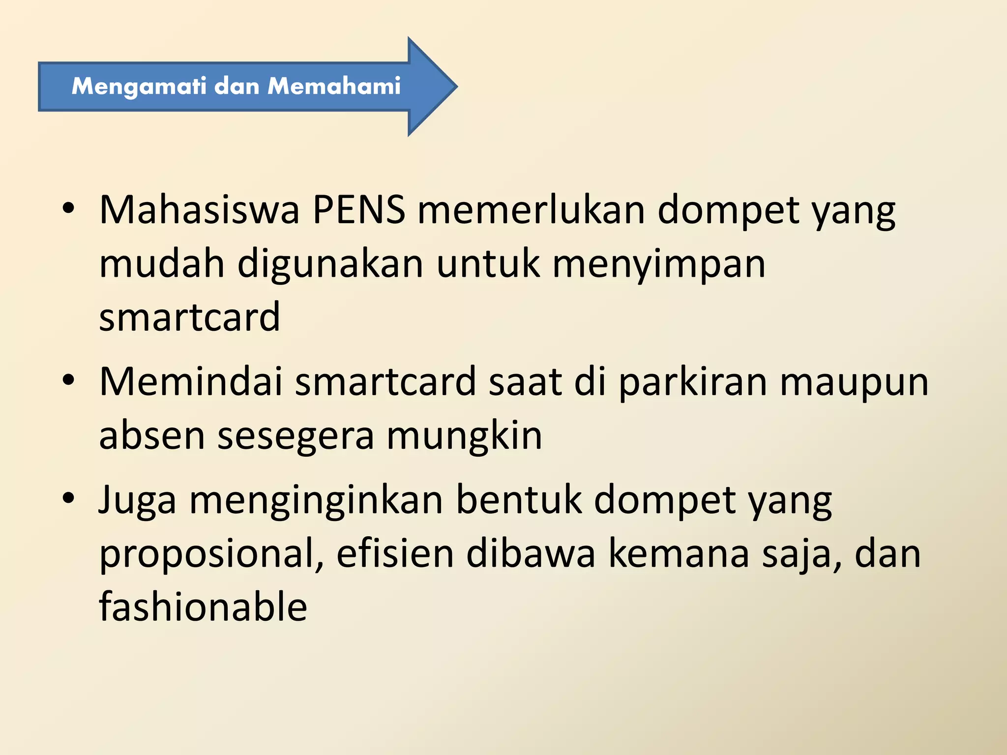 • Mahasiswa PENS memerlukan dompet yang
mudah digunakan untuk menyimpan
smartcard
• Memindai smartcard saat di parkiran maupun
absen sesegera mungkin
• Juga menginginkan bentuk dompet yang
proposional, efisien dibawa kemana saja, dan
fashionable
Mengamati dan Memahami
 