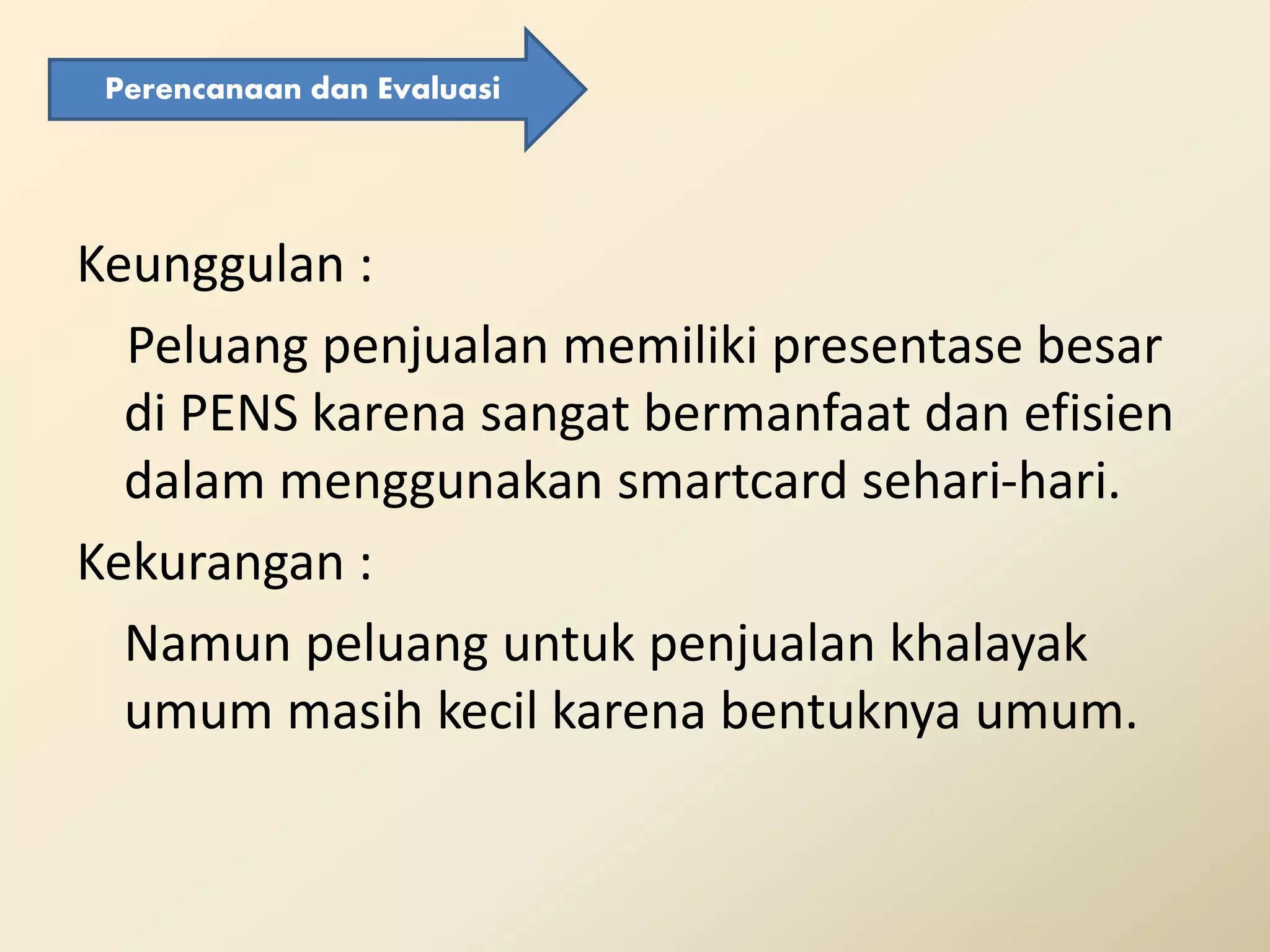 Keunggulan :
Peluang penjualan memiliki presentase besar
di PENS karena sangat bermanfaat dan efisien
dalam menggunakan smartcard sehari-hari.
Kekurangan :
Namun peluang untuk penjualan khalayak
umum masih kecil karena bentuknya umum.
Perencanaan dan Evaluasi
 