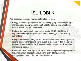 ISU LOBI K
Ada beberapa isu yang muncul dalam lobi K, yaitu:

•
•
•

•

Pengguna Lobi K yang duduk di sisi dinding yang berkelompok agak
mengganggu orang yang melewati Lobi K, apalagi jika jumlahnya
banyak (lebih dari sepuluh orang).
Pada setiap hari Jumat, pada pukul sekitar 11.45-13.00 Lobi K
digunakan sebagai tempat shalat Jumat, sehingga Lobi K ditutup
sementara.
Petugas kebersihan yang cukup kesulitan dalam menjalani tugasnya
karena adanya mahasiswa yang duduk di sisi Lobi K dan menaruh
barang-barangnya di lantai. Petugas menjadi segan untuk meminta
mahasiswa berdiri.
Kebutuhan akan alas laptop sebagai salah satu penunjang kegiatan di
lobi, mengingat terdapat bahaya yang akan ditimbulkan jika
menggunakan laptop dengan cara dipangku.

 